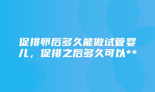 促排卵后多久能做试管婴儿，促排之后多久可以**