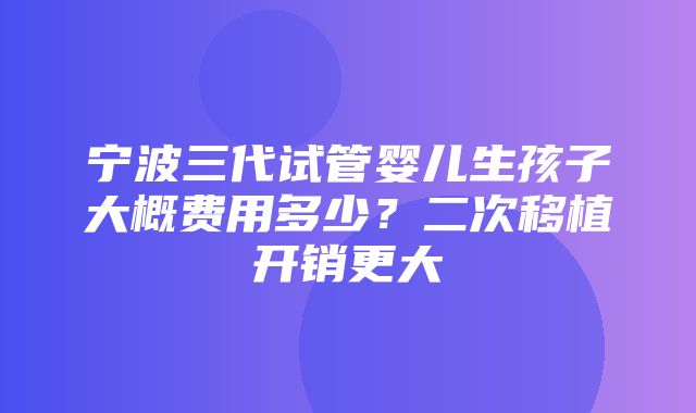 宁波三代试管婴儿生孩子大概费用多少？二次移植开销更大