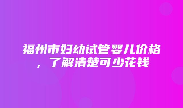 福州市妇幼试管婴儿价格，了解清楚可少花钱