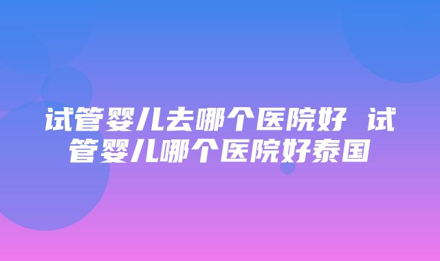 试管婴儿去哪个医院好 试管婴儿哪个医院好泰国