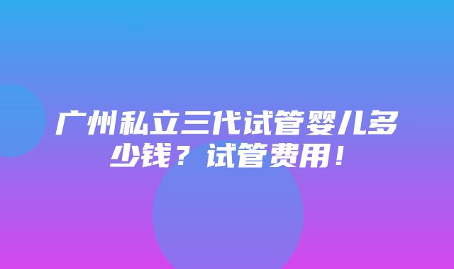 广州私立三代试管婴儿多少钱？试管费用！