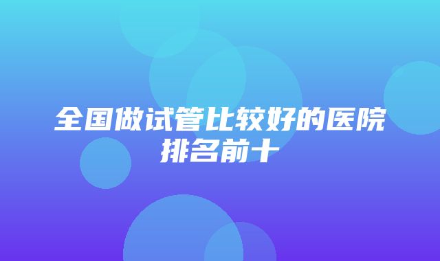 全国做试管比较好的医院排名前十