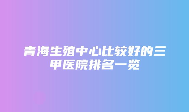 青海生殖中心比较好的三甲医院排名一览