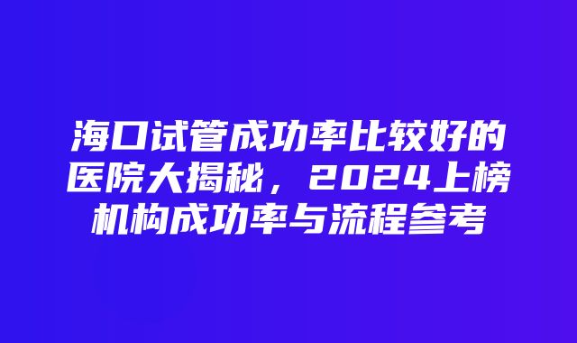 海口试管成功率比较好的医院大揭秘，2024上榜机构成功率与流程参考