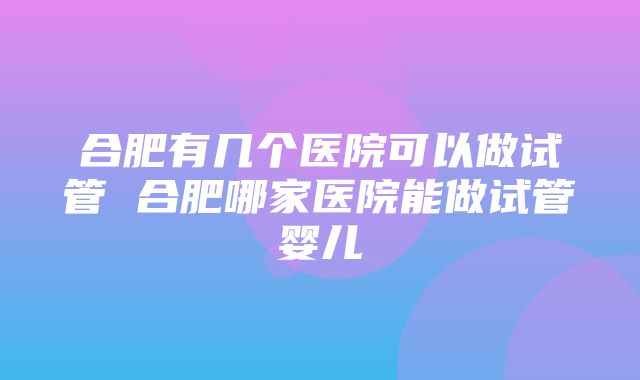 合肥有几个医院可以做试管 合肥哪家医院能做试管婴儿