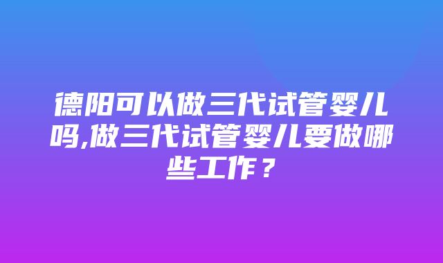 德阳可以做三代试管婴儿吗,做三代试管婴儿要做哪些工作？