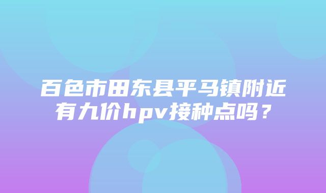 百色市田东县平马镇附近有九价hpv接种点吗？