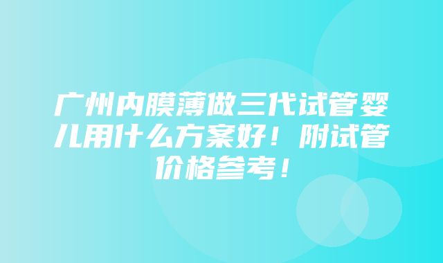 广州内膜薄做三代试管婴儿用什么方案好！附试管价格参考！