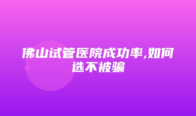 佛山试管医院成功率,如何选不被骗