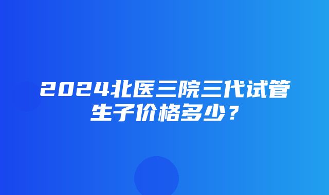 2024北医三院三代试管生子价格多少？