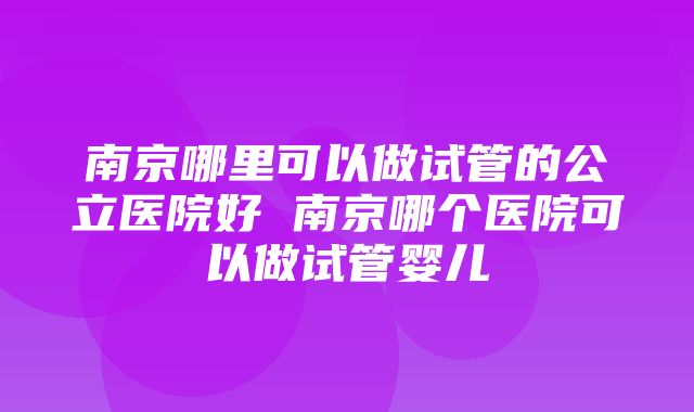 南京哪里可以做试管的公立医院好 南京哪个医院可以做试管婴儿