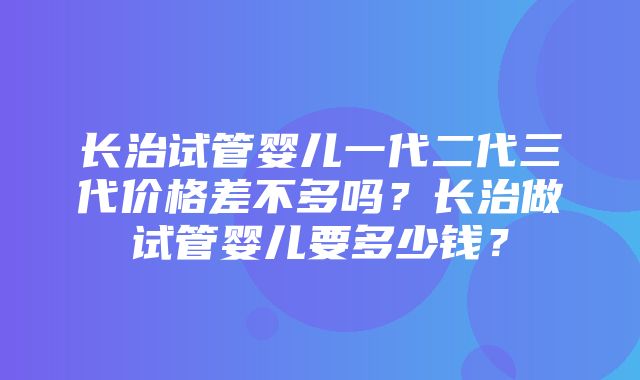 长治试管婴儿一代二代三代价格差不多吗？长治做试管婴儿要多少钱？