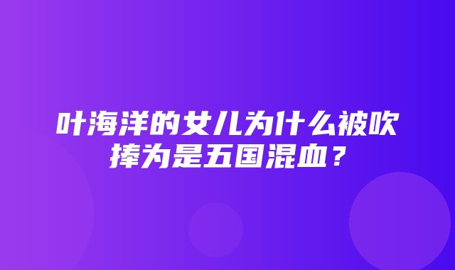 叶海洋的女儿为什么被吹捧为是五国混血？