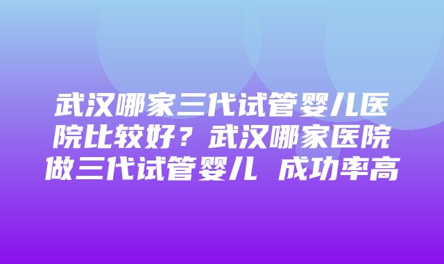 武汉哪家三代试管婴儿医院比较好？武汉哪家医院做三代试管婴儿 成功率高