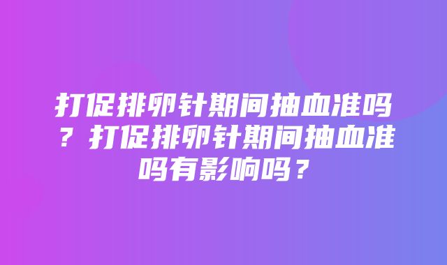 打促排卵针期间抽血准吗？打促排卵针期间抽血准吗有影响吗？