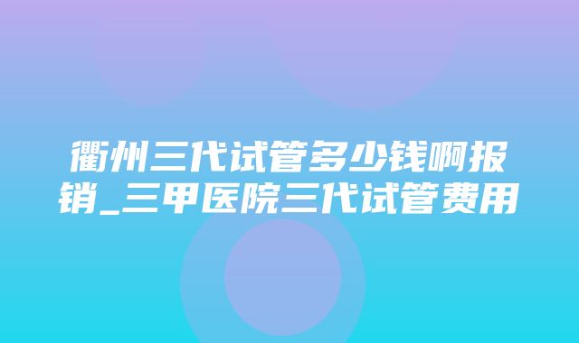 衢州三代试管多少钱啊报销_三甲医院三代试管费用