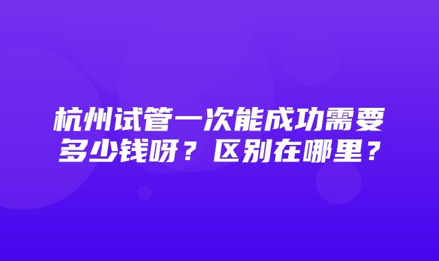 杭州试管一次能成功需要多少钱呀？区别在哪里？