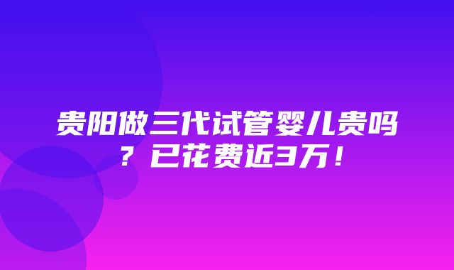 贵阳做三代试管婴儿贵吗？已花费近3万！