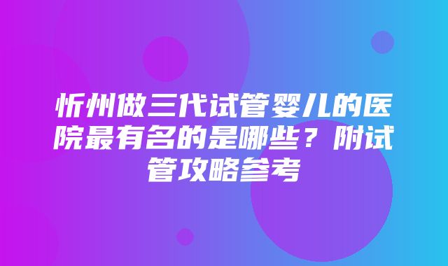 忻州做三代试管婴儿的医院最有名的是哪些？附试管攻略参考