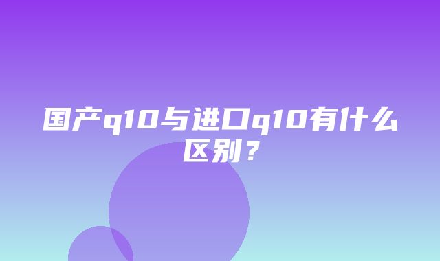 国产q10与进口q10有什么区别？