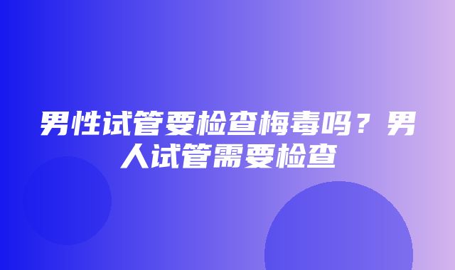 男性试管要检查梅毒吗？男人试管需要检查