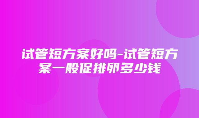 试管短方案好吗-试管短方案一般促排卵多少钱