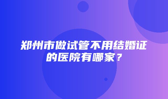 郑州市做试管不用结婚证的医院有哪家？