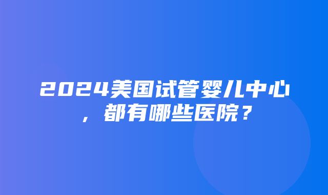 2024美国试管婴儿中心，都有哪些医院？