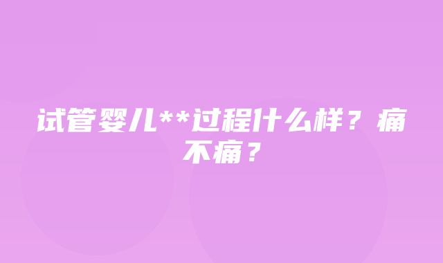 试管婴儿**过程什么样？痛不痛？