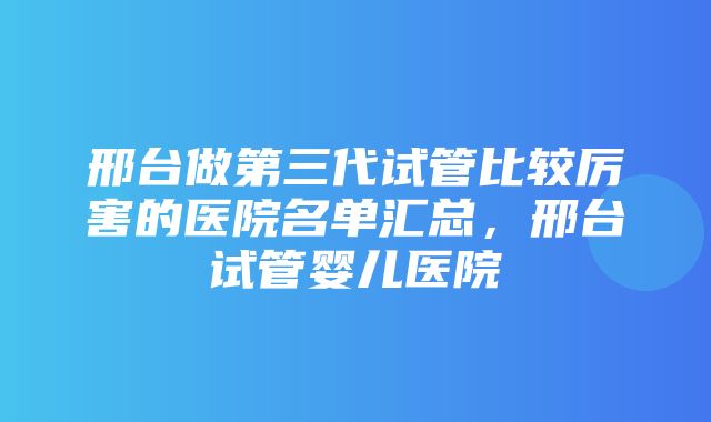 邢台做第三代试管比较厉害的医院名单汇总，邢台试管婴儿医院