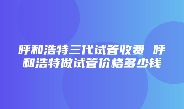 呼和浩特三代试管收费 呼和浩特做试管价格多少钱