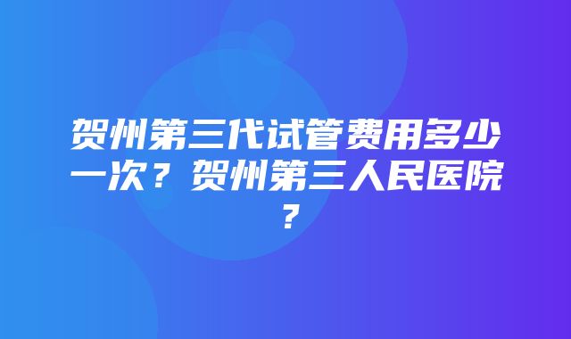 贺州第三代试管费用多少一次？贺州第三人民医院？