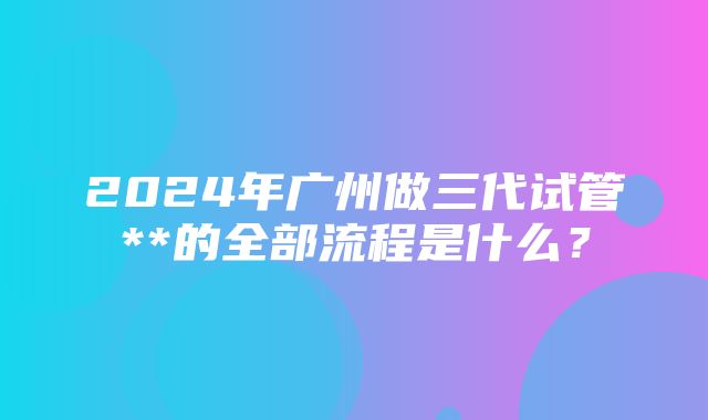 2024年广州做三代试管**的全部流程是什么？