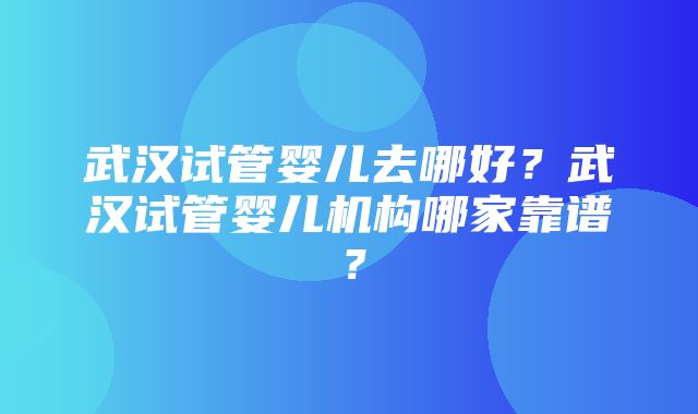 武汉试管婴儿去哪好？武汉试管婴儿机构哪家靠谱？