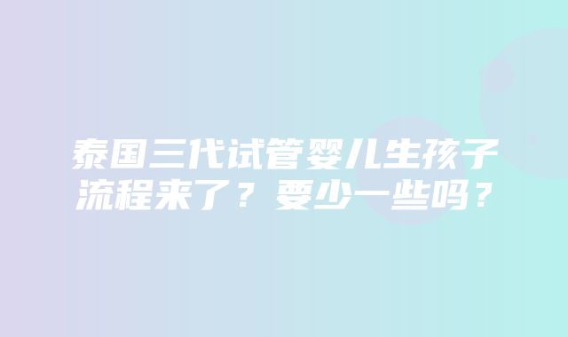 泰国三代试管婴儿生孩子流程来了？要少一些吗？