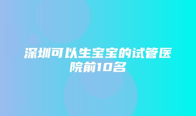 深圳可以生宝宝的试管医院前10名