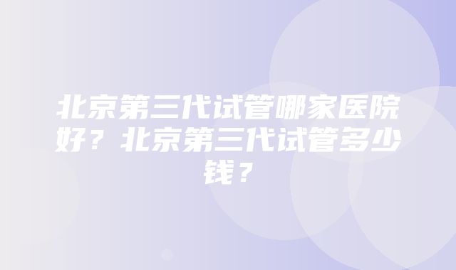 北京第三代试管哪家医院好？北京第三代试管多少钱？