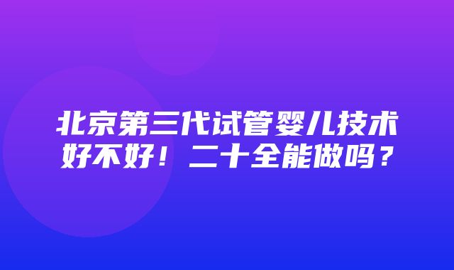 北京第三代试管婴儿技术好不好！二十全能做吗？