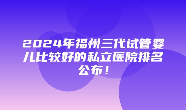 2024年福州三代试管婴儿比较好的私立医院排名公布！