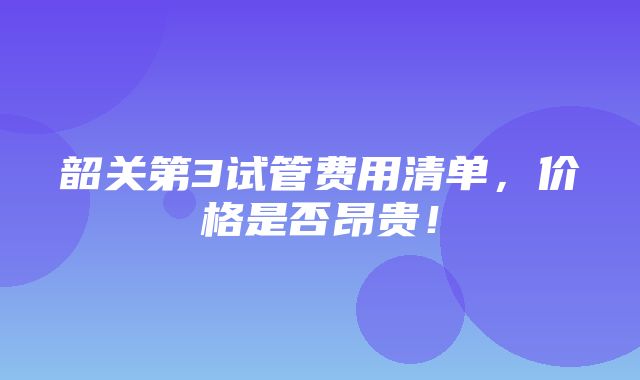 韶关第3试管费用清单，价格是否昂贵！