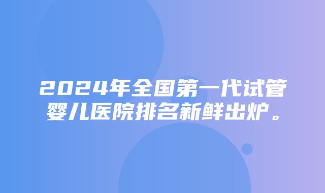 2024年全国第一代试管婴儿医院排名新鲜出炉。