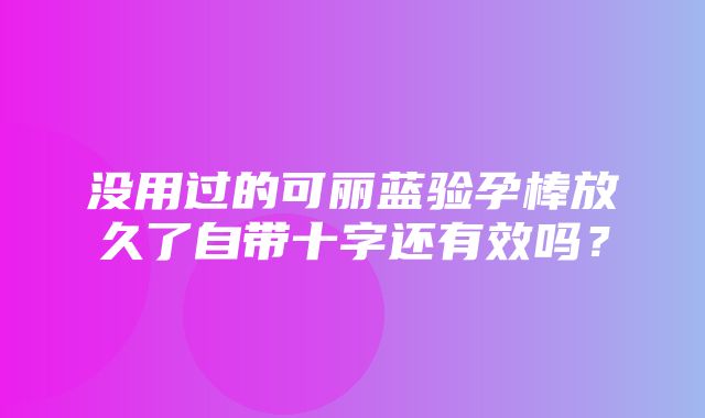 没用过的可丽蓝验孕棒放久了自带十字还有效吗？