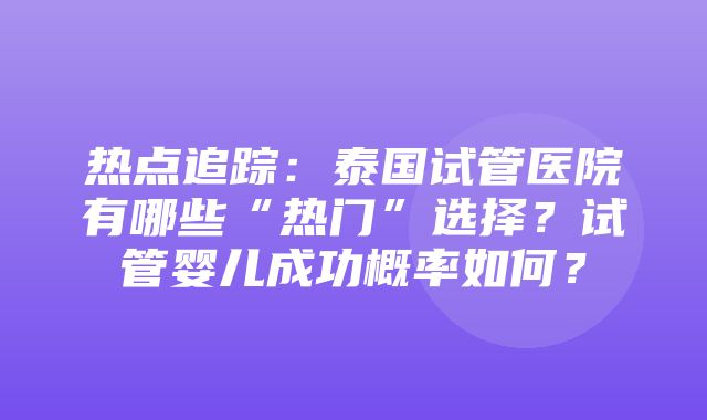 热点追踪：泰国试管医院有哪些“热门”选择？试管婴儿成功概率如何？