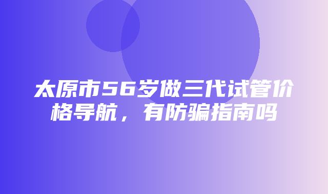 太原市56岁做三代试管价格导航，有防骗指南吗