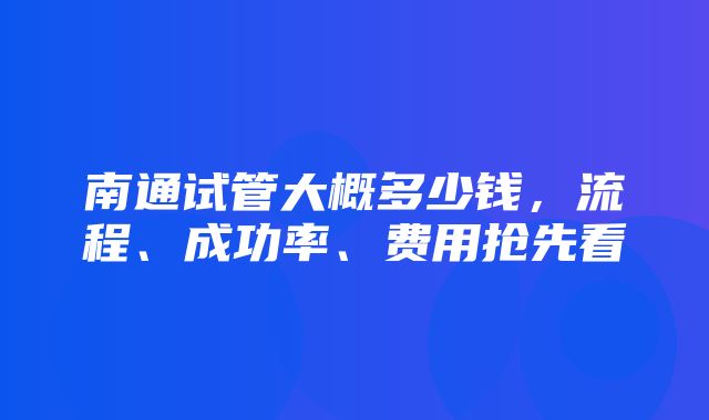 南通试管大概多少钱，流程、成功率、费用抢先看