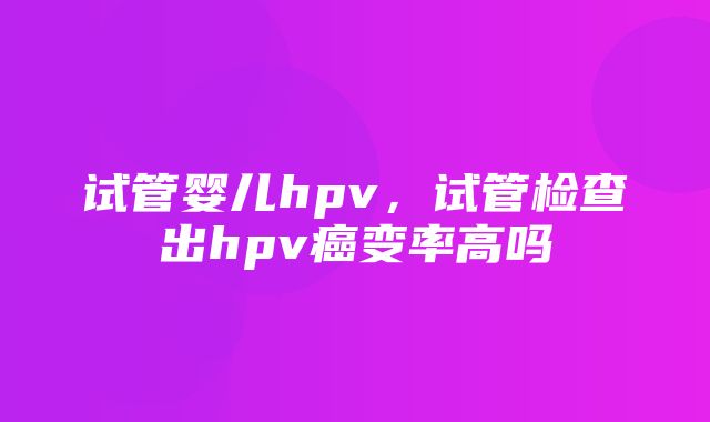 试管婴儿hpv，试管检查出hpv癌变率高吗