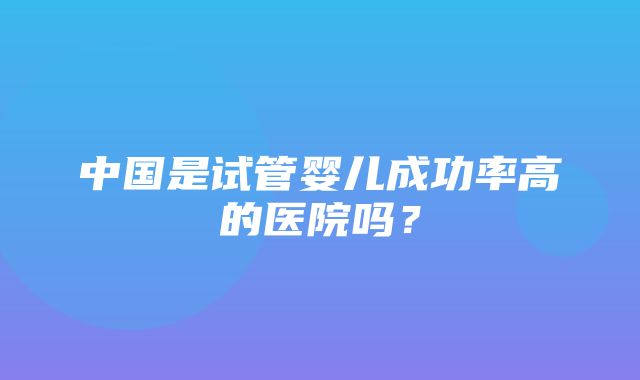 中国是试管婴儿成功率高的医院吗？