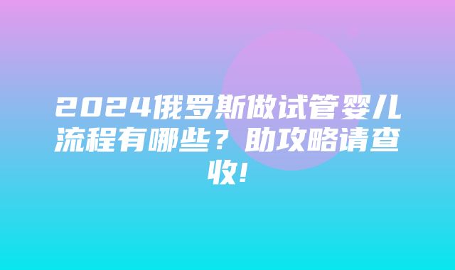 2024俄罗斯做试管婴儿流程有哪些？助攻略请查收!