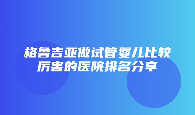 格鲁吉亚做试管婴儿比较厉害的医院排名分享