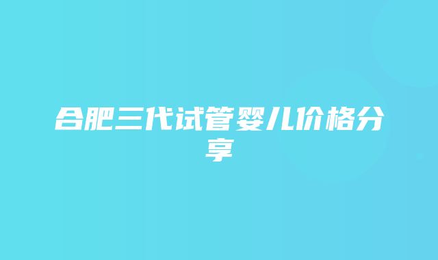 合肥三代试管婴儿价格分享